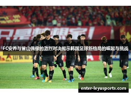 FC安养与釜山偶像的激烈对决揭示韩国足球新格局的崛起与挑战